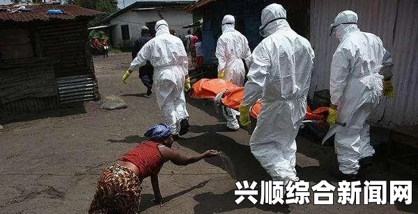 埃博拉病毒蔓延加剧，全球紧急应对，超700人死亡，健康监控措施升级